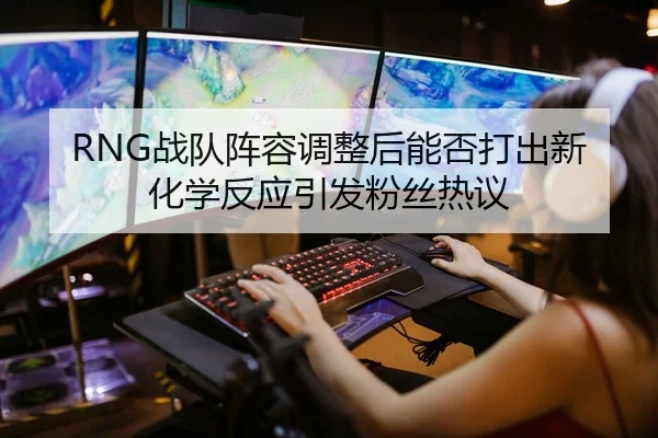 RNG战队阵容调整后能否打出新化学反应引发粉丝热议